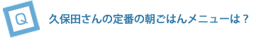 久保田さんの定番の朝ごはんメニューは？