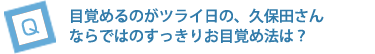 目覚めるのがツライ日の、久保田さまならではのすっきりお目覚め法は？