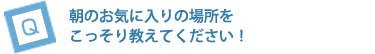 朝のお気に入りの場所をこっそり教えてください！