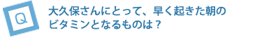 大久保さんにとって、早く起きた朝のビタミンとなるものは？