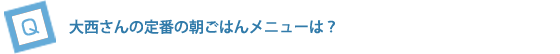大西さんの定番の朝ごはんメニューは？