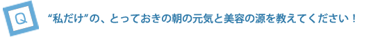“私だけ”の、とっておきの朝の元気と美容の源をおしえてください