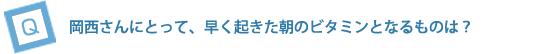 岡西さんにとって、早く起きた朝のビタミンとなるものは？