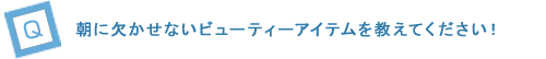 “朝に欠かせないビューティーアイテムを教えてください！