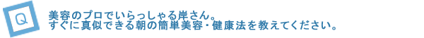 美容のプロでいらっしゃる岸さん。すぐに真似できる朝の簡単美容・健康法を教えてください。