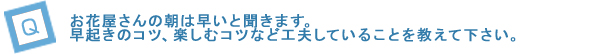 Q3. お花屋さんの朝は早いと聞きます。早起きのコツ、楽しむコツなど工夫していることを教えて下さい。