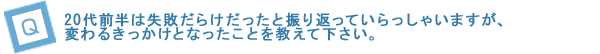 20代前半は失敗だらけだったと振り返っていらっしゃいますが、変わるきっかけとなったことを教えて下さい。