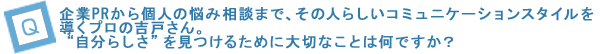 企業PRから個人の悩み相談まで、その人らしいコミュニケーションスタイルを導くプロの吉戸さん。“自分らしさ”を見つけるために大切なことは何ですか？ 
